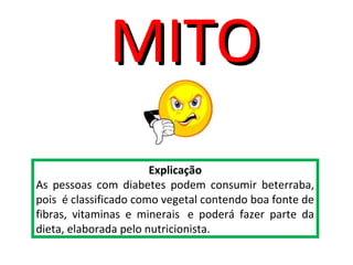 Explicação
As pessoas com diabetes podem consumir beterraba,
pois é classificado como vegetal contendo boa fonte de
fibras, vitaminas e minerais e poderá fazer parte da
dieta, elaborada pelo nutricionista.
MITOMITO
 