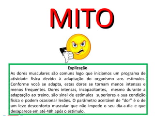 Explicação
As dores musculares são comuns logo que iniciamos um programa de
atividade física devido à adaptação do organismo aos estímulos.
Conforme você se adapta, estas dores se tornam menos intensas e
menos frequentes. Dores intensas, incapacitantes, mesmo durante a
adaptação ao treino, são sinal de estímulos superiores a sua condição
física e podem ocasionar lesões. O parâmetro aceitável de “dor” é o de
um leve desconforto muscular que não impede o seu dia-a-dia e que
desaparece em até 48h após o estímulo.
MITOMITO
 
