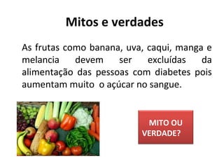   As frutas como banana, uva, caqui, manga e
melancia devem ser excluídas da
alimentação das pessoas com diabetes pois
aumentam muito o açúcar no sangue.
Mitos e verdades
MITO OU
VERDADE?
 