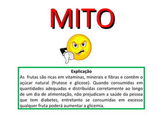 Explicação
As frutas são ricas em vitaminas, minerais e fibras e contêm o
açúcar natural (frutose e glicose). Quando consumidas em
quantidades adequadas e distribuídas corretamente ao longo
de um dia de alimentação, não prejudicam a saúde da pessoa
que tem diabetes, entretanto se consumidas em excesso
qualquer fruta poderá aumentar a glicemia.
MITOMITO
 