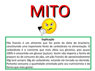 Explicação
Pão francês é um alimento que faz parte da dieta do brasileiro,
constituindo uma importante fonte de carboidrato na alimentação. O
carboidrato é o nutriente que mais afeta sua glicemia, pois quase
100% é convertido em glicose (açúcar). Assim não importa a forma de
preparo ou de consumo do pão, um pão francês de aproximadamente
50g terá sempre 28g de carboidrato, estando ele torrado ou dormido.
Portanto consuma a quantidade orientada pelo seu nutricionista e da
forma que mais gostar.
MITOMITO
 