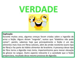 VERDADE
Explicação
Durante muitos anos, algumas crenças foram criadas sobre a ingestão de
arroz e feijão. Alguns diziam “engorda”, outros que “diabético não pode
comer”, porém, sabemos hoje que principalmente o feijão é um dos
alimentos mais ricos em fibras solúveis, além do amido resistente (outro tipo
de fibra) e faz parte do hábito alimentar do brasileiro. A presença desse tipo
de fibra torna a digestão mais lenta, importantíssimo para menor elevação
da glicose no sangue. Outro aspecto relevante é a saciedade que o feijão
proporciona, resultado desse mesmo processo de digestão.
 