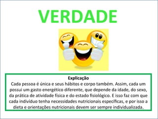 VERDADE
Explicação
Cada pessoa é única e seus hábitos e corpo também. Assim, cada um
possui um gasto energético diferente, que depende da idade, do sexo,
da prática de atividade física e do estado ﬁsiológico. E isso faz com que
cada indivíduo tenha necessidades nutricionais especíﬁcas, e por isso a
dieta e orientações nutricionais devem ser sempre individualizada.
 