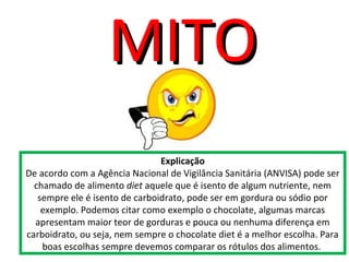 Explicação
De acordo com a Agência Nacional de Vigilância Sanitária (ANVISA) pode ser
chamado de alimento diet aquele que é isento de algum nutriente, nem
sempre ele é isento de carboidrato, pode ser em gordura ou sódio por
exemplo. Podemos citar como exemplo o chocolate, algumas marcas
apresentam maior teor de gorduras e pouca ou nenhuma diferença em
carboidrato, ou seja, nem sempre o chocolate diet é a melhor escolha. Para
boas escolhas sempre devemos comparar os rótulos dos alimentos.
MITOMITO
 