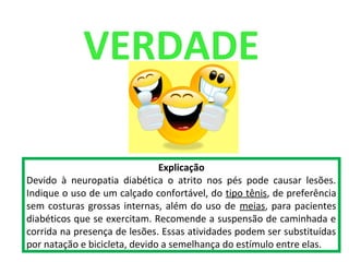 VERDADE
Explicação
Devido à neuropatia diabética o atrito nos pés pode causar lesões.
Indique o uso de um calçado confortável, do tipo tênis, de preferência
sem costuras grossas internas, além do uso de meias, para pacientes
diabéticos que se exercitam. Recomende a suspensão de caminhada e
corrida na presença de lesões. Essas atividades podem ser substituídas
por natação e bicicleta, devido a semelhança do estímulo entre elas.
 