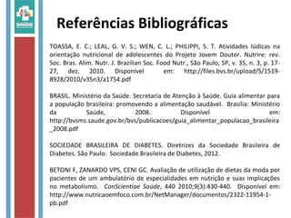 Referências Bibliográficas
TOASSA, E. C.; LEAL, G. V. S.; WEN, C. L.; PHILIPPI, S. T. Atividades lúdicas na
orientação nutricional de adolescentes do Projeto Jovem Doutor. Nutrire: rev.
Soc. Bras. Alim. Nutr. J. Brazilian Soc. Food Nutr., São Paulo, SP, v. 35, n. 3, p. 17-
27, dez. 2010. Disponível em: http://files.bvs.br/upload/S/1519-
8928/2010/v35n3/a1754.pdf
BRASIL. Ministério da Saúde. Secretaria de Atenção à Saúde. Guia alimentar para
a população brasileira: promovendo a alimentação saudável. Brasília: Ministério
da Saúde, 2008. Disponível em:
http://bvsms.saude.gov.br/bvs/publicacoes/guia_alimentar_populacao_brasileira
_2008.pdf
SOCIEDADE BRASILEIRA DE DIABETES. Diretrizes da Sociedade Brasileira de
Diabetes. São Paulo: Sociedade Brasileira de Diabetes, 2012.
BETONI F, ZANARDO VPS, CENI GC. Avaliação de utilização de dietas da moda por
pacientes de um ambulatório de especialidades em nutrição e suas implicações
no metabolismo. ConScientiae Saúde, 440 2010;9(3):430-440. Disponível em:
http://www.nutricaoemfoco.com.br/NetManager/documentos/2322-11954-1-
pb.pdf
 