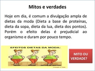 Hoje em dia, é comum a divulgação ampla de
dietas da moda (Dieta a base de proteínas,
dieta da sopa, dieta da lua, dieta dos pontos).
Porém o efeito delas é prejudicial ao
organismo e duram por pouco tempo.
Mitos e verdades
MITO OU
VERDADE?
 