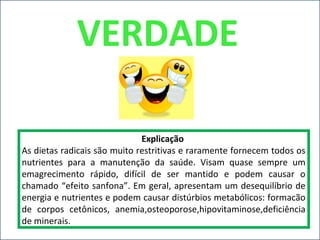Explicação
As dietas radicais são muito restritivas e raramente fornecem todos os
nutrientes para a manutenção da saúde. Visam quase sempre um
emagrecimento rápido, difícil de ser mantido e podem causar o
chamado “efeito sanfona”. Em geral, apresentam um desequilíbrio de
energia e nutrientes e podem causar distúrbios metabólicos: formacão
de corpos cetônicos, anemia,osteoporose,hipovitaminose,deficiência
de minerais.
VERDADE
 