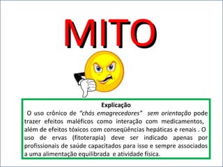 MITOMITO
Explicação
O uso crônico de “chás emagrecedores” sem orientação pode
trazer efeitos maléficos como interação com medicamentos,
além de efeitos tóxicos com conseqüências hepáticas e renais . O
uso de ervas (fitoterapia) deve ser indicado apenas por
profissionais de saúde capacitados para isso e sempre associados
a uma alimentação equilibrada e atividade física.
 