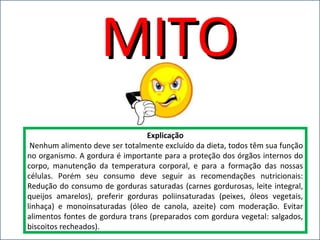 MITOMITO
Explicação
Nenhum alimento deve ser totalmente excluído da dieta, todos têm sua função
no organismo. A gordura é importante para a proteção dos órgãos internos do
corpo, manutenção da temperatura corporal, e para a formação das nossas
células. Porém seu consumo deve seguir as recomendações nutricionais:
Redução do consumo de gorduras saturadas (carnes gordurosas, leite integral,
queijos amarelos), preferir gorduras poliinsaturadas (peixes, óleos vegetais,
linhaça) e monoinsaturadas (óleo de canola, azeite) com moderação. Evitar
alimentos fontes de gordura trans (preparados com gordura vegetal: salgados,
biscoitos recheados).
 