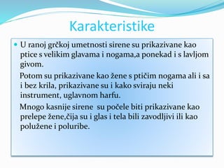 Karakteristike
 U ranoj grčkoj umetnosti sirene su prikazivane kao
ptice s velikim glavama i nogama,a ponekad i s lavljom
givom.
Potom su prikazivane kao žene s ptičim nogama ali i sa
i bez krila, prikazivane su i kako sviraju neki
instrument, uglavnom harfu.
Mnogo kasnije sirene su počele biti prikazivane kao
prelepe žene,čija su i glas i tela bili zavodljivi ili kao
polužene i poluribe.
 