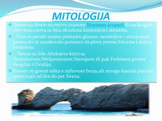 MITOLOGIJA
 Sirene su živele na ostrvu zvanom Sirenum scopuli ili na drugim
ostrvima,ostrva su bila okružena kamenjem i stenama.
 One su pevale svojim prelepim glasom, neodoljive i očaravajuće
pesme,što je uzrokovalo pomorce da plove prema liticama i dožive
brodolom.
 Sirene su bile Ahelojeve kćeri sa
Terpishorom/Melpomenom/Steropom ili pak Forkisove,prema
Vergiliju i Ovidiju.
Homer ne govori ništa o njihovom broju,ali mnogo kasnije pisci su
spominjali od dve do pet Sirena.
 