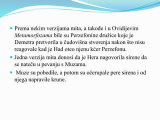  Prema nekim verzijama mita, a takođe i u Ovidijevim
Metamorfozama bile su Perzefonine družice koje je
Demetra pretvorila u čudovišna stvorenja nakon što nisu
reagovale kad je Had oteo njenu kćer Perzefonu.
 Jedna verzija mita donosi da je Hera nagovorila sirene da
se nateču u pevanju s Muzama.
 Muze su pobedile, a potom su očerupale pere sirena i od
njega napravile krune.
 