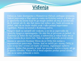 Viđenja
Odisej je, kako doznajemo u Homerovoj Odiseji, pobegao sirenama.
Nakon putovanja u Had opet se vratio na Kirkino ostrvo, a Kirka ga
je upozorila na sirene koje bi ga mogle uništiti ali mu je savetovala
da ili začepi uši ili, ako baš mora čuti njihov pev, bude privezan za
jarbol, tako da ne može slediti zvuk i tako postati nepovratno
izgubljen. Potom su krenuli s Kirkinog ostrva.
 Njegovi ljudi su začepili uši voskom, a on im je zapovedio da
ignorišu njegova zapomaganja. On sâm bio je privezan za jarbol - iz
znatiželje je želeo da čuje pesmu, a suborcima je rekao kako mu je
Kirka kazala da je mora čuti. Tako su uspeli da prođu pored sirena.
 Jasona je upozorio Kentaur Hiron da će Orfej biti nužan u
argonautskom putovanju. Naime, kad su začuli pev sirena, Orfej je
uzeo svoju liru i svirao još lepše od sirena, zaglušujući njihove
glasove. Jedan član posade je ipak čuo pesmu i skočio u more, ali ga
je spasla Afrodita. Nakon što je brod uspešno prošao pored sirena,
one su se same pobacale u more.
 