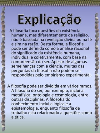 A filosofia foca questões da existência
humana, mas diferentemente da religião,
não é baseada na revelação divina ou na fé
e sim na razão. Desta forma, a filosofia
pode ser definida como a análise racional
do significado da existência humana,
individual e coletivamente, com base na
compreensão do ser. Apesar de algumas
semelhanças com a ciência, muitas das
perguntas da filosofia não podem ser
respondidas pelo empirismo experimental.
A filosofia pode ser dividida em vários ramos.
A filosofia do ser, por exemplo, inclui a
metafísica, ontologia e cosmologia, entre
outras disciplinas. A filosofia do
conhecimento inclui a lógica e a
epistemologia, enquanto filosofia de
trabalho está relacionado a questões como
a ética.
 