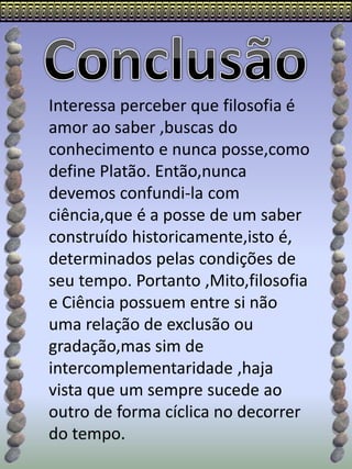 Interessa perceber que filosofia é
amor ao saber ,buscas do
conhecimento e nunca posse,como
define Platão. Então,nunca
devemos confundi-la com
ciência,que é a posse de um saber
construído historicamente,isto é,
determinados pelas condições de
seu tempo. Portanto ,Mito,filosofia
e Ciência possuem entre si não
uma relação de exclusão ou
gradação,mas sim de
intercomplementaridade ,haja
vista que um sempre sucede ao
outro de forma cíclica no decorrer
do tempo.
 