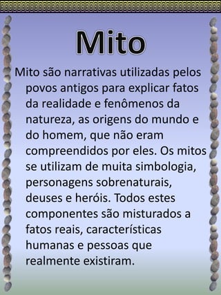 Mito são narrativas utilizadas pelos
povos antigos para explicar fatos
da realidade e fenômenos da
natureza, as origens do mundo e
do homem, que não eram
compreendidos por eles. Os mitos
se utilizam de muita simbologia,
personagens sobrenaturais,
deuses e heróis. Todos estes
componentes são misturados a
fatos reais, características
humanas e pessoas que
realmente existiram.
 