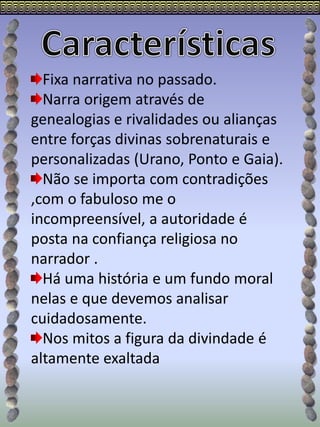 Fixa narrativa no passado.
Narra origem através de
genealogias e rivalidades ou alianças
entre forças divinas sobrenaturais e
personalizadas (Urano, Ponto e Gaia).
Não se importa com contradições
,com o fabuloso me o
incompreensível, a autoridade é
posta na confiança religiosa no
narrador .
Há uma história e um fundo moral
nelas e que devemos analisar
cuidadosamente.
Nos mitos a figura da divindade é
altamente exaltada
 