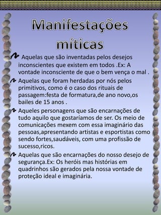 Aquelas que são inventadas pelos desejos
inconscientes que existem em todos .Ex: A
vontade inconsciente de que o bem vença o mal .
Aquelas que foram herdadas por nós pelos
primitivos, como é o caso dos rituais de
passagem:festa de formatura,de ano novo,os
bailes de 15 anos .
Aqueles personagens que são encarnações de
tudo aquilo que gostaríamos de ser. Os meio de
comunicações mexem com essa imaginário das
pessoas,apresentando artistas e esportistas como
sendo fortes,saudáveis, com uma profissão de
sucesso,ricos.
Aquelas que são encarnações do nosso desejo de
segurança.Ex: Os heróis mas histórias em
quadrinhos são gerados pela nossa vontade de
proteção ideal e imaginária.
 