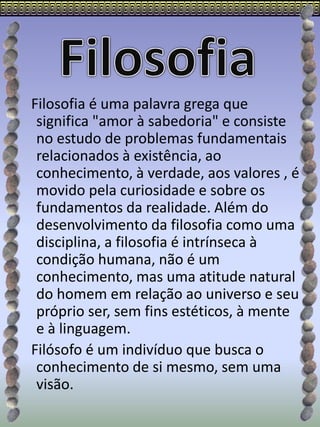 Filosofia é uma palavra grega que
significa "amor à sabedoria" e consiste
no estudo de problemas fundamentais
relacionados à existência, ao
conhecimento, à verdade, aos valores , é
movido pela curiosidade e sobre os
fundamentos da realidade. Além do
desenvolvimento da filosofia como uma
disciplina, a filosofia é intrínseca à
condição humana, não é um
conhecimento, mas uma atitude natural
do homem em relação ao universo e seu
próprio ser, sem fins estéticos, à mente
e à linguagem.
Filósofo é um indivíduo que busca o
conhecimento de si mesmo, sem uma
visão.
 
