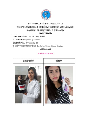UNIVERSIDAD TÉCNICA DE MACHALA
UNIDAD ACADEMICA DE CIENCIAS QUÍMICAS Y DE LA SALUD
CARRERA DE BIOQUÍMICA Y FARMACIA
TOXICOLOGÍA
NOMBRE: Jessica Gabriela Zúñiga Pineda
CARRERA: Bioquímica y Farmacia
CICLO/NIVEL: 8vo semestre “B”
DOCENTE RESPONSABLE: Dr. Carlos Alberto García González
MI TOXICO Y YO
TOXICOS VOLATILES
CLOROFORMO CETONA
 