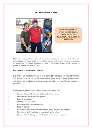 PLOMO PRESENTE EN LAS
ESTACIONES DE GASOLINA.
DONACION DE UNA
MASCARILLA A TRABAJADOR DE
GASOLINERA
INTOXICACIÓN POR PLOMO
El plomo es un metal tóxico presente de forma natural en la corteza terrestre. Su uso
generalizado ha dado lugar en muchas partes del mundo a una importante
contaminación del medio ambiente, un nivel considerable de exposición humana y
graves problemas de salud pública.
EFECTOS DEL PLOMO SOBRE LA SALUD
El plomo es un metal blando que ha sido conocido a través de los años por muchas
aplicaciones. Este ha sido usado ampliamente desde el 5000 antes de cristo para
aplicaciones en productos metálicos, cables, tuberías, pero también en pinturas y
pesticidas.
El plomo puede causar varios efectos no deseados, como son:
· Perturbación de la biosíntesis de hemoglobina y anemia
· Increment5o de la presión sanguínea
· Daño de los riñones
· Abortos y abortos sutiles
· Perturbación del sistema nervioso
· Daño al cerebro
· Disminución de la fertilidad del hombre a través del daño del esperma
· Disminución de la habilidad de aprendizaje de los niños
· Perturbación en el comportamiento de los niños, como es agresión.
 