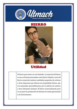 El hierro puro tiene un uso limitado. La mayoría del hierro
se usa en formas procesadas como hierro forjado y acero.El
hierro comercial contiene cantidades pequeñas de carbono
y otras impurezas que alteran sus propiedades físicas, que
son mejoradas apreciablemente por la adición de carbono
y otros elementos aleantes. El hierro comercialmente puro
se usa para la producción de láminas de metal galvanizado
y de electroimanes.
 