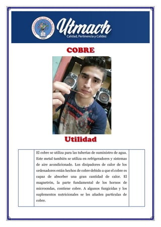 El cobre se utiliza para las tuberías de suministro de agua.
Este metal también se utiliza en refrigeradores y sistemas
de aire acondicionado. Los disipadores de calor de los
ordenadores están hechos de cobre debido a que el cobre es
capaz de absorber una gran cantidad de calor. El
magnetrón, la parte fundamental de los hornos de
microondas, contiene cobre. A algunos fungicidas y los
suplementos nutricionales se les añaden partículas de
cobre.
 