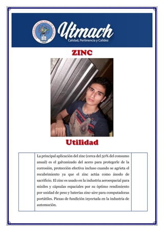 La principal aplicación del zinc (cerca del 50% del consumo
anual) es el galvanizado del acero para protegerle de la
corrosión, protección efectiva incluso cuando se agrieta el
recubrimiento ya que el zinc actúa como ánodo de
sacrificio. El zinc es usado en la industria aeroespacial para
misiles y cápsulas espaciales por su óptimo rendimiento
por unidad de peso y baterías zinc-aire para computadoras
portátiles. Piezas de fundición inyectada en la industria de
automoción.
Metalurgia de metales preciosos y eliminación de la plata
del plomo.
 