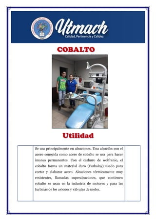 Se usa principalmente en aleaciones. Una aleación con el
acero conocida como acero de cobalto se usa para hacer
imanes permanentes. Con el carburo de wolfranio, el
cobalto forma un material duro (Carboloy) usado para
cortar y elaborar acero. Aleaciones térmicamente muy
resistentes, llamadas superaleaciones, que contienen
cobalto se usan en la industria de motores y para las
turbinas de los aviones y válvulas de motor.
El Co-60, con una vida media de 5,27 años, produce una
intensa radiación gamma y se usa en la industria y en
terapia con radioisótopos.
 