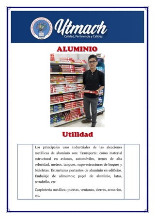 Los principales usos industriales de las aleaciones
metálicas de aluminio son: Transporte; como material
estructural en aviones, automóviles, trenes de alta
velocidad, metros, tanques, superestructuras de buques y
bicicletas. Estructuras portantes de aluminio en edificios.
Embalaje de alimentos; papel de aluminio, latas,
tetrabriks, etc.
Carpintería metálica; puertas, ventanas, cierres, armarios,
etc.
 