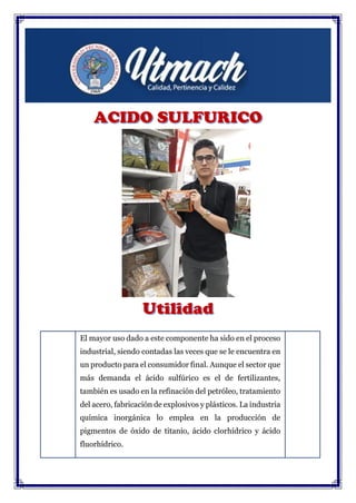 El mayor uso dado a este componente ha sido en el proceso
industrial, siendo contadas las veces que se le encuentra en
un producto para el consumidor final. Aunque el sector que
más demanda el ácido sulfúrico es el de fertilizantes,
también es usado en la refinación del petróleo, tratamiento
del acero, fabricación de explosivos y plásticos. La industria
química inorgánica lo emplea en la producción de
pigmentos de óxido de titanio, ácido clorhídrico y ácido
fluorhídrico.
 
