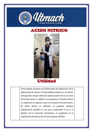 Como agente nitrante en la fabricación de explosivos. En la
fabricación de abonos. El nitrosulfato amónico es un abono
nitrogenado simple obtenido químicamente de la reacción
del ácido nítrico y sulfúrico con amoniaco. El ácido nítrico
es empleado en algunos casos en el proceso de pasivación.
El ácido nítrico es utilizado en grabado artístico
(aguafuerte), también se usa para comprobar el oro y el
platino. En la industria electrónica, es empleado en la
elaboración de placas de circuito impreso (PCBs).
 