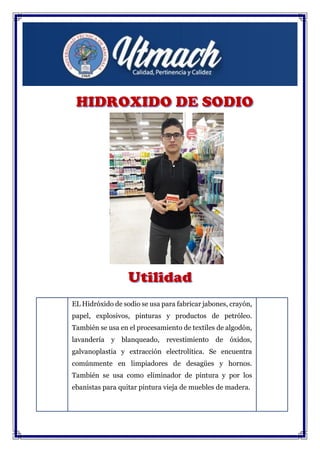 EL Hidróxido de sodio se usa para fabricar jabones, crayón,
papel, explosivos, pinturas y productos de petróleo.
También se usa en el procesamiento de textiles de algodón,
lavandería y blanqueado, revestimiento de óxidos,
galvanoplastia y extracción electrolítica. Se encuentra
comúnmente en limpiadores de desagües y hornos.
También se usa como eliminador de pintura y por los
ebanistas para quitar pintura vieja de muebles de madera.
Se usa en la elaboración tradicional del cocido de la
aceituna de mesa, sobre todo en variedades de aceituna
como la manzanilla y la gordal.
 