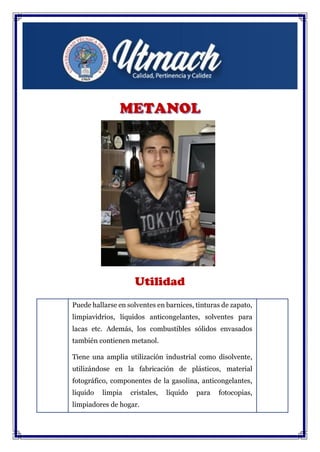 Utilidad
Puede hallarse en solventes en barnices, tinturas de zapato,
limpiavidrios, líquidos anticongelantes, solventes para
lacas etc. Además, los combustibles sólidos envasados
también contienen metanol.
Tiene una amplia utilización industrial como disolvente,
utilizándose en la fabricación de plásticos, material
fotográfico, componentes de la gasolina, anticongelantes,
líquido limpia cristales, líquido para fotocopias,
limpiadores de hogar.
 
