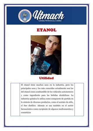 Utilidad
El etanol tiene muchos usos en la industria, pero los
principales usos y los más conocidos actualmente son los
del etanol como combustible de los vehículos automotores
y como ingrediente para las bebidas alcohólicas. La
industria química lo utiliza como compuesto de partida en
la síntesis de diversos productos, como el acetato de etilo,
el éter dietílico. Además se usa también en el sector
farmacéutico como excipiente de algunos medicamentos y
cosméticos
 