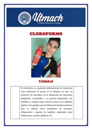 Utilidad
El cloroformo es empleado habitualmente en tintorerías
como disolvente de grasas en la limpieza en seco, en
extintores de incendios, en la fabricación de colorantes,
fumigantes, insecticidas y en general plaguicidas, etc.
También se emplea como materia prima en la industria
química. Por ejemplo, para la fabricación de fluorocarburos
(que se utilizan como propelentes de aerosoles,
refrigerantes y agentes de soplado), empleados como
refrigerantes, resinas, plásticos, etc.
 