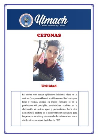 Utilidad
La cetona que mayor aplicación industrial tiene es la
acetona (propanona) la cual se utiliza como disolvente para
lacas y resinas, aunque su mayor consumo es en la
producción del plexiglás, empleándose también en la
elaboración de resinas epoxi y poliuretanos. En la vida
doméstica la acetona es el disolvente por excelencia para
las pinturas de uñas y una mezcla de ambas se usa como
disolvente-cemento de los tubos de PVC.
 