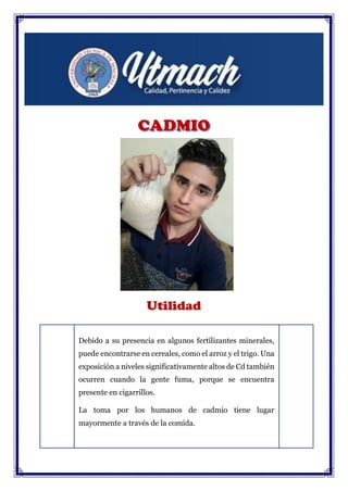 Utilidad
Debido a su presencia en algunos fertilizantes minerales,
puede encontrarse en cereales, como el arroz y el trigo. Una
exposición a niveles significativamente altos de Cd también
ocurren cuando la gente fuma, porque se encuentra
presente en cigarrillos.
La toma por los humanos de cadmio tiene lugar
mayormente a través de la comida.
 
