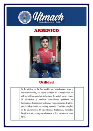 Utilidad
Se lo utiliza en la fabricación de transistores, láser y
semiconductores, así como también en la fabricación de
vidrio, textiles, papeles, adhesivos de metal, preservantes
de alimentos y madera, municiones, procesos de
bronceado, disección de animales y conservación de pieles
y en la industria de curtiduría y peletería. También se aplica
en la elaboración de insecticidas, herbicidas, raticidas,
fungicidas, etc., aunque cada vez se utiliza menos con estos
fines.
 