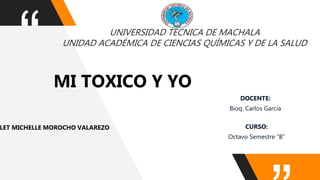 “ UNIVERSIDAD TÉCNICA DE MACHALA
UNIDAD ACADÉMICA DE CIENCIAS QUÍMICAS Y DE LA SALUD
MI TOXICO Y YO
LET MICHELLE MOROCHO VALAREZO
DOCENTE:
Bioq. Carlos Garcia
CURSO:
Octavo Semestre “B”
 