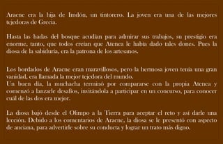 Aracne era la hija de Imdón, un tintorero. La joven era una de las mejores tejedoras de Grecia. 
Hasta las hadas del bosque acudían para admirar sus trabajos, su prestigio era enorme, tanto, que todos creían que Atenea le había dado tales dones. Pues la diosa de la sabiduría, era la patrona de los artesanos. 
Los bordados de Aracne eran maravillosos, pero la hermosa joven tenía una gran vanidad, era llamada la mejor tejedora del mundo. 
Un buen día, la muchacha terminó por compararse con la propia Atenea y comenzó a lanzarle desafíos, invitándola a participar en un concurso, para conocer cuál de las dos era mejor. 
La diosa bajó desde el Olimpo a la Tierra para aceptar el reto y así darle una lección. Debido a los comentarios de Aracne, la diosa se le presentó con aspecto de anciana, para advertirle sobre su conducta y lograr un trato más digno. 
 
