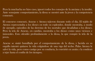 Pero la muchacha no hizo caso, ignoró todos los consejos de la anciana y la insultó. Ante semejante comportamiento, la diosa se mostró ante la joven y la competencia comenzó. 
El concurso comenzó, Aracne y Atenea tejieron durante todo el día. El tejido de Atenea representaba a los dioses en todo su esplendor, donde mostraba, a modo de ejemplo, episodios de las derrotas de los mortales que desafiaban a los dioses. Pero la tela de Aracne, en cambio, mostraba a los dioses como unos viciosos e inmorales. Esto ofendió profundamente a la diosa, la que rompió la tela de la joven. 
Aracne se sintió humillada por el comportamiento de la diosa, y herida en su orgullo intentó quitarse la vida colgándose de una viga del techo. Palas Atenea le salvó la vida, pero como castigo por su conducta, la convirtió en araña y la condenó a tejer hasta el confín de los tiempos. 
 