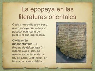 La epopeya en las
literaturas orientales
Cada gran civilización tiene
una epopeya que refleja el
pasado legendario del
pueblo al que representa.
Civilización
mesopotámica —>
Poema de Gilgamesh (II
milenio aC). Narra las
aventuras del legendario
rey de Uruk, Gilgamesh, en
busca de la inmortalidad.
 