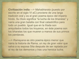 Civilización india —> Mahabharata (puesto por
escrito en el siglo VI aC) proviene de una larga
tradición oral y es el gran poema épico del imperio
hindú. Su título significa “la lucha de los bharatas” y
narra una gran batalla con final catastrófico para
todo un pueblo. Igual que en la Ilíada son
aniquilados todos los troyanos, en éste poema son
los bharatas los que mueren a manos de sus primos
los pandavas.
—> Ramayana es otro poema épico menor que
narra la historia de Rama, un rey de gran valor que
salva a su esposa Sita después de ser raptada por
el rey de los demonios y tras una heroica lucha.
 