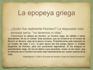 La epopeya griega
¿Quién fue realmente Homero? La respuesta más
sensata sería: “no tenemos ni idea”.
CONOCEMOS la cabeza de Homero: un hombre ciego, de cabello y barba
abundantes. No es un retrato. Esta escultura, que se conserva en el museo de
Munich en Baviera, data de la época romana. Probablemente está inspirada en
un modelo del siglo V a.C., la gran época del arte griego (figura 1). Existen
biografías de Homero, pero son puramente legendarias. Si los antiguos lo
consideraban ciego, tal vez se debía a que pensaban, acaso no sin razón, que
la memoria de un hombre era tanto más impresionante por cuanto carecía de la
vista.
Vidal-Naquet, P. (2001). El mundo de Homero. Fondo de Cultura Económica.
 