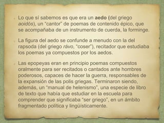Lo que sí sabemos es que era un aedo (del griego
aoidós), un “cantor” de poemas de contenido épico, que
se acompañaba de un instrumento de cuerda, la forminge.
La figura del aedo se confunde a menudo con la del
rapsoda (del griego rávo, “coser”), recitador que estudiaba
los poemas ya compuestos por los aedos.
Las epopeyas eran en principio poemas compuestos
oralmente para ser recitados o cantados ante hombres
poderosos, capaces de hacer la guerra, responsables de
la expansión de las polis griegas. Terminaron siendo,
además, un “manual de helenismo”, una especie de libro
de texto que había que estudiar en la escuela para
comprender que significaba “ser griego”, en un ámbito
fragmentado política y lingüísticamente.
 