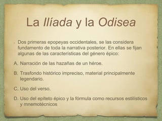La Ilíada y la Odisea
Dos primeras epopeyas occidentales, se las considera
fundamento de toda la narrativa posterior. En ellas se fijan
algunas de las características del género épico:
A. Narración de las hazañas de un héroe.
B. Trasfondo histórico impreciso, material principalmente
legendario.
C. Uso del verso.
D. Uso del epíteto épico y la fórmula como recursos estilísticos
y mnemotécnicos
 