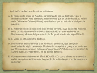 Aplicación de las características anteriores:
A. El héroe de la Ilíada es Aquiles, caracterizado por su destreza, valor e
imbatibilidad (cfr. mito del talón). Recordemos que es un semidios. El héroe
de la Odisea es Odiseo (Ulises), que destaca por su astucia e inteligencia
práctica.
B. El material épico se extrae del ciclo mítico troyano, cuyo trasfondo histórico
sería un hipotético conflicto bélico desarrollado en el estrecho de los
Dardanelos y el área del yacimiento de Troya alrededor del siglo XIII a.C.
C. El verso es el hexámetro dactílico.
D. Los epítetos eran adjetivos y las fórmulas, perífrasis, que designan
cualidades de algún personaje. Muchos de los epítetos griegos se traducen
por fórmulas en español: Odiseo es “polymíjanos”=“el de muchos ardides”; la
Aurora (Eos), es “rododájtili”, “la de dedos dorados”.
E. Otro recurso estilístico es el SÍMIL HOMÉRICO, como el que se encuentra
en las tres primeras líneas del fragmento de la Ilíada que nos disponemos a
comentar.
 