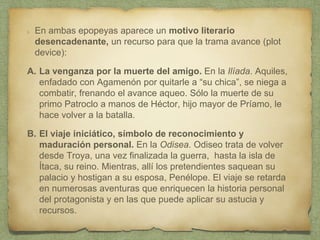En ambas epopeyas aparece un motivo literario
desencadenante, un recurso para que la trama avance (plot
device):
A. La venganza por la muerte del amigo. En la Ilíada. Aquiles,
enfadado con Agamenón por quitarle a “su chica”, se niega a
combatir, frenando el avance aqueo. Sólo la muerte de su
primo Patroclo a manos de Héctor, hijo mayor de Príamo, le
hace volver a la batalla.
B. El viaje iniciático, símbolo de reconocimiento y
maduración personal. En la Odisea. Odiseo trata de volver
desde Troya, una vez finalizada la guerra, hasta la isla de
Ítaca, su reino. Mientras, allí los pretendientes saquean su
palacio y hostigan a su esposa, Penélope. El viaje se retarda
en numerosas aventuras que enriquecen la historia personal
del protagonista y en las que puede aplicar su astucia y
recursos.
 